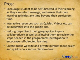 Pros:
• Encourage student to be self-directed in their learning
as they can select, manage, and assess their own
learning activities any time beyond their curriculum
time.
• Interactive resources such as Quizlet, Videos etc can
be integrated into the google site.
• Helps groups direct their geographical inquiry
collaboratively as well as allowing them to review the
steps needed in the geographical investigation to
encourage self-directed learning.
• Create public website and private intranet more easily
and quickly on a secure platform free.
 