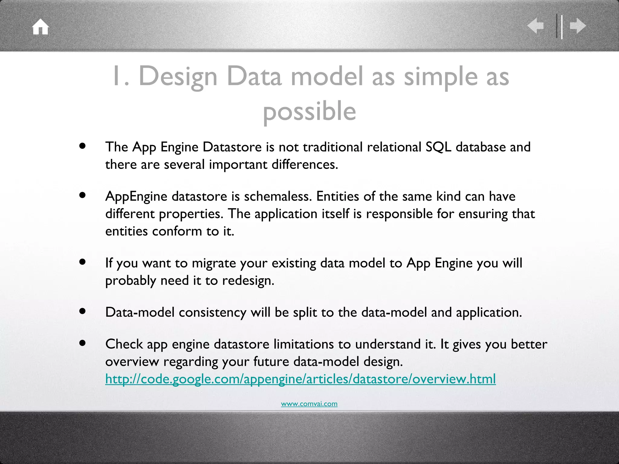 1. Design Data model as simple as
                possible
•   The App Engine Datastore is not traditional relational SQL database and
    there are several important differences.

•   AppEngine datastore is schemaless. Entities of the same kind can have
    different properties. The application itself is responsible for ensuring that
    entities conform to it.

•   If you want to migrate your existing data model to App Engine you will
    probably need it to redesign.

•   Data-model consistency will be split to the data-model and application.

•   Check app engine datastore limitations to understand it. It gives you better
    overview regarding your future data-model design.
    http://code.google.com/appengine/articles/datastore/overview.html
                                   www.comvai.com
 