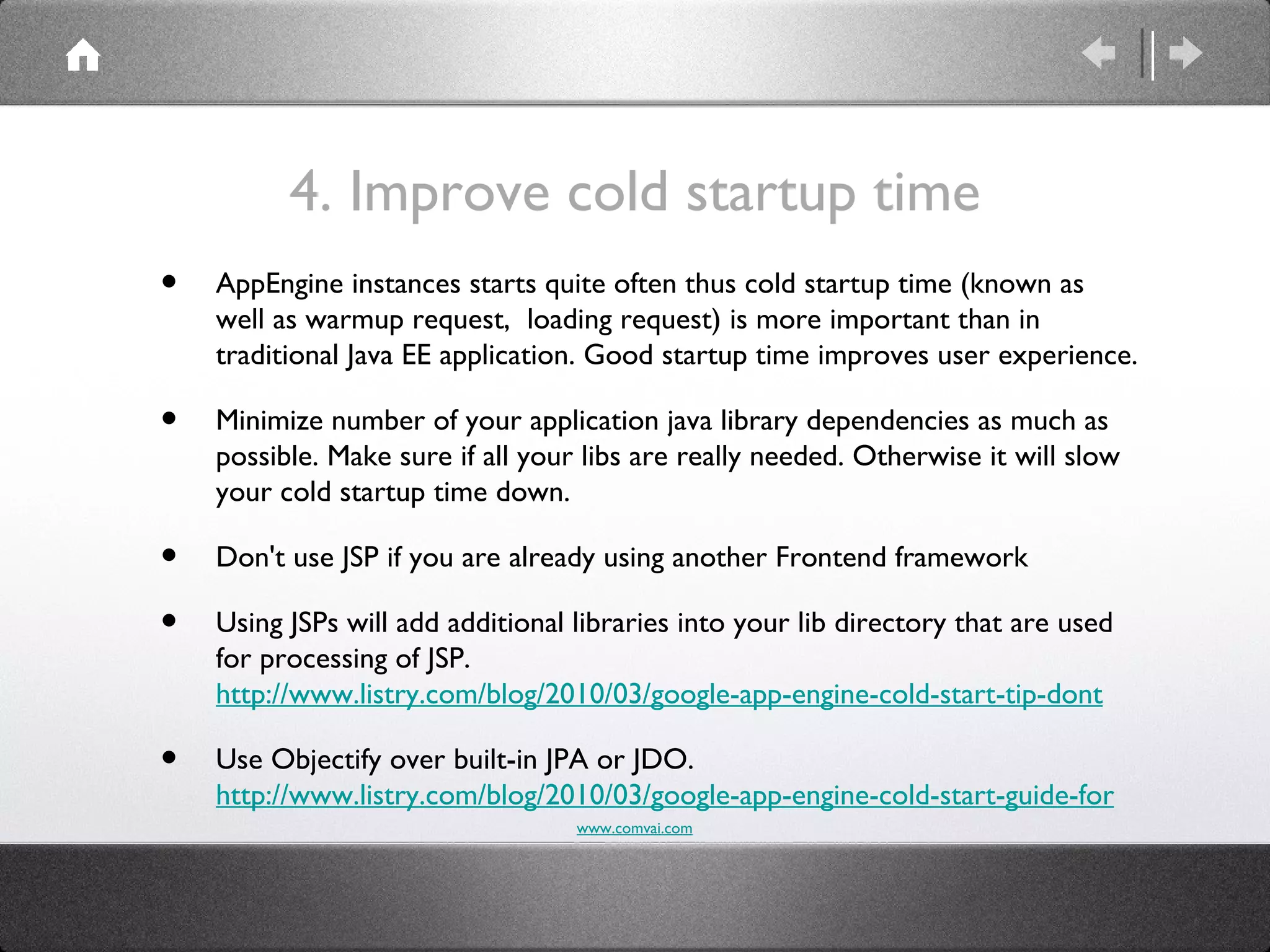 4. Improve cold startup time
•   AppEngine instances starts quite often thus cold startup time (known as
    well as warmup request, loading request) is more important than in
    traditional Java EE application. Good startup time improves user experience.

•   Minimize number of your application java library dependencies as much as
    possible. Make sure if all your libs are really needed. Otherwise it will slow
    your cold startup time down.

•   Don't use JSP if you are already using another Frontend framework

•   Using JSPs will add additional libraries into your lib directory that are used
    for processing of JSP.
    http://www.listry.com/blog/2010/03/google-app-engine-cold-start-tip-dont

•   Use Objectify over built-in JPA or JDO.
    http://www.listry.com/blog/2010/03/google-app-engine-cold-start-guide-for
                                   www.comvai.com
 