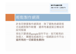 輕鬆製作網頁
許多同學要製作網頁時，除了要熟悉網頁程
式或網頁製作軟體，還得考慮虛擬主機或架
設伺服器
現在只要透過google協作平台，就可輕易的
現在只要透過    l 協作平台 就可輕易的
為個人，團體或組織架立一個網路合作平台，
這所有的一切都是免費的!
這所有的 切都是免費的!
 