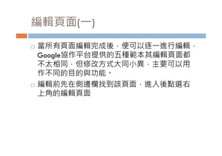 編輯頁面( )
編輯頁面(一)
   當所有頁面編輯完成後，便可以逐一進行編輯，
    當所有頁面編輯完成後 便可以逐 進行編輯
    Google協作平台提供的五種範本其編輯頁面都
    不太相同，但修改方式大同小異，主要可以用
    作不同的目的與功能。
   編輯前先在側邊欄找到該頁面，進入後點選右
    上角的編輯頁面
 