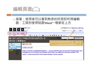 編輯頁面(二)
       接著，使用者可以看到熟悉的所見即所得編輯
        接著 使用者可以看到熟悉的所見即所得編輯
        器，工具列使用就跟Word一樣都在上方
1   2   3   4




                  PS: 每次做完網頁的修改後，務必按
                  下上方的[儲存]按鈕將網頁儲存下來
 
