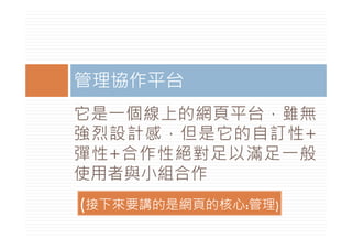管理協作平台
它是一個線上的網頁平台，雖無
強烈設計感，但是它的自訂性+
彈性+合作性絕對足以滿足一般
使用者與小組合作
(接下來要講的是網頁的核心:管理)
 