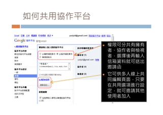 如何共用協作平台


              權限可分共有擁有
               者、協作者與檢視
               者 選擇後再輸入
               者，選擇後再輸入
               信箱資料就可送出
               邀請函
              它可供多人線上共
               同編輯頁面，只要
               在共用選項進行設
               定，就可邀請其他
               使用者加入
 