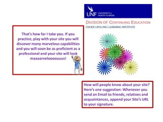 DIVISION OF CONTINUING EDUCATIONThat’s how far I take you. If you practice, play with your site you will discover many marvelous capabilities and you will soon be as proficient as a professional and your site will look maaaarveloooouuus!How will people know about your site?Here’s one suggestion: Whenever you send an Email to friends, relatives and acquaintances, append your Site’s URL to your signature.