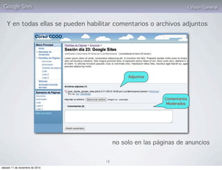Google Sites                                                         1. Visión General


    Y en todas ellas se pueden habilitar comentarios o archivos adjuntos




                                               Adjuntos




                                                            Comentarios
                                                             Moderados




                                          no solo en las páginas de anuncios


                                     18
sábado 11 de diciembre de 2010
 