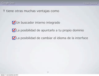 Google Sites                                                            1. Visión General


    Y tiene otras muchas ventajas como


                          Un buscador interno integrado

                          La posibilidad de apuntarlo a tu propio dominio

                          La posibilidad de cambiar el idioma de la interface




                                               21
sábado 11 de diciembre de 2010
 