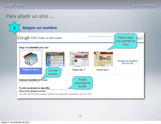 Google Sites                                                            2. Primeros Pasos


     Para añadir un sitio ...

            1         Asigno un nombre

                                                            Puedo elegir
                                                           una plantilla de
                                                                Sitio




                                 Escribir
                                 nombre

                                               Puedo
                                            personalizar
                                               la URL




                                               25

sábado 11 de diciembre de 2010
 