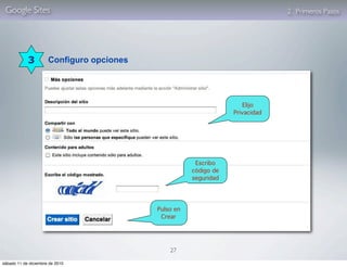 Google Sites                                                                  2. Primeros Pasos




            3         Configuro opciones




                                                                     Elijo
                                                                  Privacidad




                                                       Escribo
                                                      código de
                                                      seguridad




                                           Pulso en
                                            Crear




                                               27

sábado 11 de diciembre de 2010
 