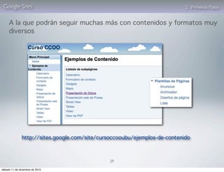 Google Sites                                                               2. Primeros Pasos


     A la que podrán seguir muchas más con contenidos y formatos muy
     diversos




               http://sites.google.com/site/cursoccooubu/ejemplos-de-contenido



                                                29

sábado 11 de diciembre de 2010
 