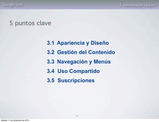 Google Sites                                                3. Administración y Edición




        5 puntos clave


                                 3.1 Apariencia y Diseño
                                 3.2 Gestión del Contenido
                                 3.3 Navegación y Menús
                                 3.4 Uso Compartido
                                 3.5 Suscripciones




                                           31
sábado 11 de diciembre de 2010
 