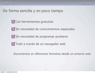 Google Sites                                                         1. Visión General



    De forma sencilla y en poco tiempo


                          Con herramientas gratuitas

                          Sin necesidad de conocimientos especiales

                          Sin necesidad de programas auxiliares

                          Todo a través de un navegador web


                       Documentos en diferentes formatos desde un entorno web




                                               6
sábado 11 de diciembre de 2010
 
