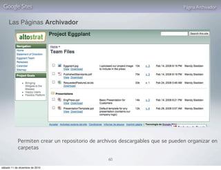 Google Sites                                                                  Página Archivador


     Las Páginas Archivador




            Permiten crear un repositorio de archivos descargables que se pueden organizar en
            carpetas

                                                60

sábado 11 de diciembre de 2010
 