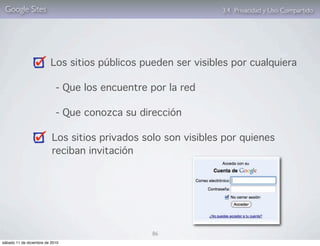 Google Sites                                                  3.4. Privacidad y Uso Compartido




                         Los sitios públicos pueden ser visibles por cualquiera

                            - Que los encuentre por la red

                            - Que conozca su dirección

                          Los sitios privados solo son visibles por quienes
                          reciban invitación




                                                86
sábado 11 de diciembre de 2010
 