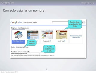 Google Sites                                                                 1. Visión General


    Con solo asignar un nombre


                                                            Puedo elegir
                                                           una plantilla de
                                                                Sitio




                                 Escribir
                                 nombre

                                               Puedo
                                            personalizar
                                               la URL




                                             9
sábado 11 de diciembre de 2010
 