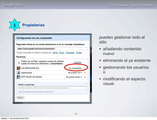 Google Sites                                    3.4. Privacidad y Uso Compartido




             1         Propietarios


                                           pueden gestionar todo el
                                           sitio
                                           • añadiendo contenido
                                             nuevo
                                           • eliminando el ya existente
                                           • gestionando los usuarios
                                             o
                                           • modificando el aspecto
                                             visual.




                                      90
sábado 11 de diciembre de 2010
 
