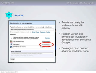 Google Sites                                3.4. Privacidad y Uso Compartido




             2         Lectores


                                       • Puede ser cualquier
                                         visitante de un sitio
                                         público

                                       • Pueden ver un sitio
                                         privado por invitación y
                                         accediendo con su cuenta
                                         Google,

                                       • En ningún caso pueden
                                         añadir ni modificar nada.




                                  91
sábado 11 de diciembre de 2010
 