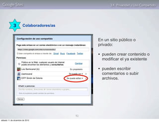 Google Sites                                        3.4. Privacidad y Uso Compartido




             3         Colaboradores/as


                                               En un sitio público o
                                               privado:

                                               • pueden crear contenido o
                                                 modificar el ya existente

                                               • pueden escribir
                                                 comentarios o subir
                                                 archivos.




                                          92
sábado 11 de diciembre de 2010
 