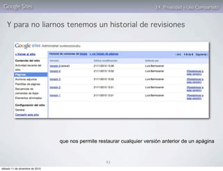 Google Sites                                                            3.4. Privacidad y Uso Compartido


    Y para no liarnos tenemos un historial de revisiones




                                 que nos permite restaurar cualquier versión anterior de un apágina



                                                    93
sábado 11 de diciembre de 2010
 
