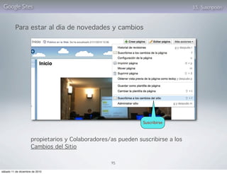 Google Sites                                                                    3.5. Suscripción



          Para estar al día de novedades y cambios




                                                               Suscribirse



                      propietarios y Colaboradores/as pueden suscribirse a los
                      Cambios del Sitio

                                                   95

sábado 11 de diciembre de 2010
 