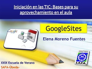 Iniciación en las TIC: Bases para su aprovechamiento en el aula GoogleSites Elena Moreno Fuentes XXIX Escuela de Verano SAFA-Úbeda- 