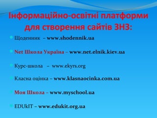 Інформаційно-освітні платформи
   для створення сайтів ЗНЗ:
Щоденник – www.shodennik.ua

Net Школа Україна – www.net.elnik.kiev.ua

Курс-школа – www.ekyrs.org

Класна оцінка – www.klasnaocinka.com.ua

Моя Школа – www.myschool.ua

EDUkIT – www.edukit.org.ua
 