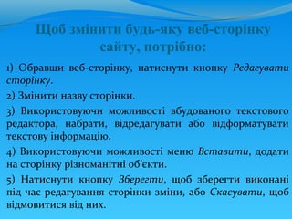 Щоб змінити будь-яку веб-сторінку
             сайту, потрібно:
1) Обравши веб-сторінку, натиснути кнопку Редагувати
сторінку.
2) Змінити назву сторінки.
3) Використовуючи можливості вбудованого текстового
редактора, набрати, відредагувати або відформатувати
текстову інформацію.
4) Використовуючи можливості меню Вставити, додати
на сторінку різноманітні об’єкти.
5) Натиснути кнопку Зберегти, щоб зберегти виконані
під час редагування сторінки зміни, або Скасувати, щоб
відмовитися від них.
 
