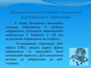 Додавання на веб-сторінку попередньо
       підготовленого зображення
      У меню Вставити виконайте
команду Зображення  Додати
зображення, установіть Завантажені
зображення  Вибрати  ОК для
вставляння зображення на сторінку;
       Установивши перемикач Веб-
адреса (URL), уведіть адресу файлу
зображення та виконайте його
попередній перегляд. Далі аналогічно
вставте це зображення на веб-
сторінку.
 