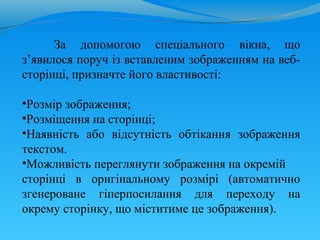 За допомогою спеціального вікна, що
з’явилося поруч із вставленим зображенням на веб-
сторінці, призначте його властивості:

•Розмір зображення;
•Розміщення на сторінці;
•Наявність або відсутність обтікання зображення
текстом.
•Можливість переглянути зображення на окремій
сторінці в оригінальному розмірі (автоматично
згенероване гіперпосилання для переходу на
окрему сторінку, що міститиме це зображення).
 