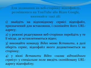 Для додавання на веб-сторінку відеофайлу,
   розміщеного на YouTube або Відео Google,
              виконайте такі дії:
1) знайдіть на відповідному сервісі відеофайл,
призначений для вставляння, і скопіюйте його URL-
адресу;
2) у режимі редагування веб-сторінки перейдіть у те
її місце, де вставлятиметься відео;
3) виконайте команду Відео меню Вставити, а далі
оберіть сервіс, відеофайл якого додаватиметься на
сторінку;
4) у вікні Вставити Відео <назва відповідного
сервісу> у спеціальне поле введіть скопійовану URL-
адресу відеофайлу;
 