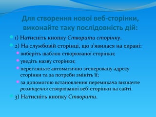 Для створення нової веб-сторінки,
    виконайте таку послідовність дій:
1) Натисніть кнопку Створити сторінку.
2) На службовій сторінці, що з’явилася на екрані:
  виберіть шаблон створюваної сторінки;
  уведіть назву сторінки;
  перегляньте автоматично згенеровану адресу
   сторінки та за потреби змініть її;
  за допомогою встановлення перемикача визначте
   розміщення створюваної веб-сторінки на сайті.
3) Натисніть кнопку Створити.
 