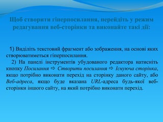 Щоб створити гіперпосилання, перейдіть у режим
 редагування веб-сторінки та виконайте такі дії:


 1) Виділіть текстовий фрагмент або зображення, на основі яких
створюватиметься гіперпосилання.
  2) На панелі інструментів убудованого редактора натисніть
кнопку Посилання  Створити посилання  Існуюча сторінка,
якщо потрібно виконати перехід на сторінку даного сайту, або
Веб-адреса, якщо буде вказана URL-адреса будь-якої веб-
сторінки іншого сайту, на який потрібно виконати перехід.
 
