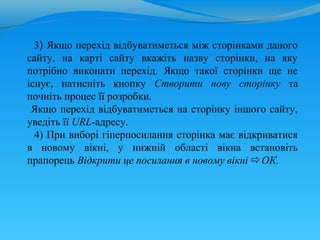 3) Якщо перехід відбуватиметься між сторінками даного
сайту, на карті сайту вкажіть назву сторінки, на яку
потрібно виконати перехід. Якщо такої сторінки ще не
існує, натисніть кнопку Створити нову сторінку та
почніть процес її розробки.
 Якщо перехід відбуватиметься на сторінку іншого сайту,
уведіть її URL-адресу.
  4) При виборі гіперпосилання сторінка має відкриватися
в новому вікні, у нижній області вікна встановіть
прапорець Відкрити це посилання в новому вікні ОК.
 