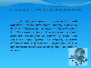 ОРГАНІЗАЦІЯ ЗРУЧНОЇ НАВІГАЦІЇ САЙТОМ

    Щоб відредагувати будь-який вид
навігації, треба натиснути кнопку Спільний
доступ Керування сайтом  Вигляд сайту
 Розмітка сайту. Натиснувши кнопку
Змінити компонування сайту, у вікні, що
з’явиться при цьому на екрані, шляхом
встановлення перемикачів і прапорців можна
призначити відображати потрібну навігаційну
панель.
 