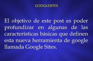 GOOGLESITES

El objetivo de este post es poder
profundizar en algunas de las
características básicas que definen
esta nueva herramienta de google
llamada Google Sites.

 
