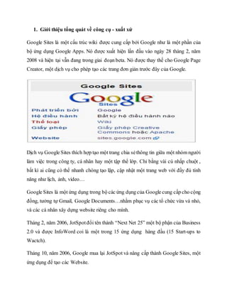 1. Giới thiệu tổng quát về công cụ - xuất xứ
Google Sites là một cấu trúc wiki được cung cấp bởi Google như là một phần của
bộ ứng dụng Google Apps. Nó được xuất hiện lần đầu vào ngày 28 tháng 2, năm
2008 và hiện tại vẫn đang trong giai đoạn beta. Nó được thay thế cho Google Page
Creator, một dịch vụ cho phép tạo các trang đơn giản trước đây của Google.
Dịch vụ Google Sites thích hợp tạo một trang chia sẻthông tin giữa một nhóm người
làm việc trong công ty, cá nhân hay một tập thể lớp. Chỉ bằng vài cú nhấp chuột ,
bất kì ai cũng có thể nhanh chóng tạo lập, cập nhật một trang web với đầy đủ tính
năng như lịch, ảnh, video…
Google Sites là một ứng dụng trong bộ các ứng dụng của Google cung cấp cho cộng
đồng, tưởng tự Gmail, Google Documents…nhằm phục vụ các tổ chức vừa và nhỏ,
và các cá nhân xây dựng website riêng cho mình.
Tháng 2, năm 2006, JotSpotđổi tên thành “Next Net 25” một bộ phận của Business
2.0 và được InfoWord coi là một trong 15 ứng dụng hàng đầu (15 Start-ups to
Wactch).
Tháng 10, năm 2006, Google mua lại JotSpot và nâng cấp thành Google Sites, một
ứng dụng để tạo các Website.
 