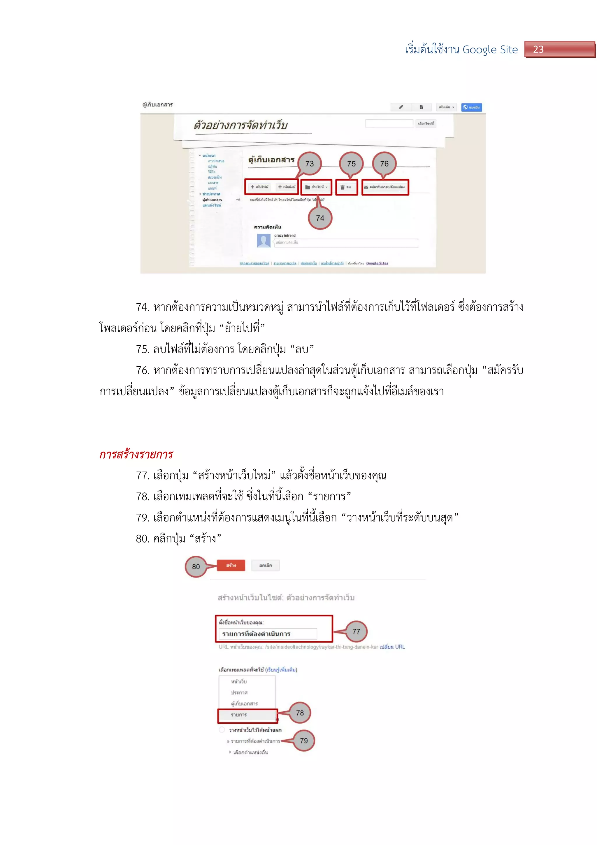 23เริ่มต้นใช้งาน Google Site
74. หากต้องการความเป็นหมวดหมู่ สามารนาไฟล์ที่ต้องการเก็บไว้ที่โฟลเดอร์ ซึ่งต้องการสร้าง
โพลเดอร์ก่อน โดยคลิกที่ปุ่ม “ย้ายไปที่”
75. ลบไฟล์ที่ไม่ต้องการ โดยคลิกปุ่ม “ลบ”
76. หากต้องการทราบการเปลี่ยนแปลงล่าสุดในส่วนตู้เก็บเอกสาร สามารถเลือกปุ่ม “สมัครรับ
การเปลี่ยนแปลง” ข้อมูลการเปลี่ยนแปลงตู้เก็บเอกสารก็จะถูกแจ้งไปที่อีเมล์ของเรา
การสร้างรายการ
77. เลือกปุ่ม “สร้างหน้าเว็บใหม่” แล้วตั้งชื่อหน้าเว็บของคุณ
78. เลือกเทมเพลตที่จะใช้ ซึ่งในที่นี้เลือก “รายการ”
79. เลือกตาแหน่งที่ต้องการแสดงเมนูในที่นี้เลือก “วางหน้าเว็บที่ระดับบนสุด”
80. คลิกปุ่ม “สร้าง”
 