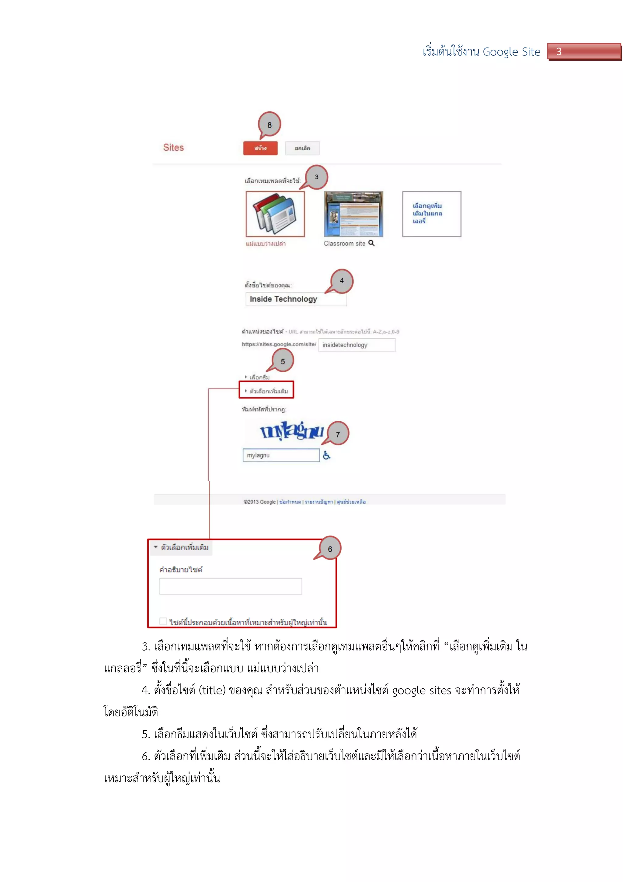 3เริ่มต้นใช้งาน Google Site
3. เลือกเทมแพลตที่จะใช้ หากต้องการเลือกดูเทมแพลตอื่นๆให้คลิกที่ “เลือกดูเพิ่มเติม ใน
แกลลอรี่” ซึ่งในที่นี้จะเลือกแบบ แม่แบบว่างเปล่า
4. ตั้งชื่อไซต์ (title) ของคุณ สาหรับส่วนของตาแหน่งไซต์ google sites จะทาการตั้งให้
โดยอัติโนมัติ
5. เลือกธีมแสดงในเว็บไซต์ ซึ่งสามารถปรับเปลี่ยนในภายหลังได้
6. ตัวเลือกที่เพิ่มเติม ส่วนนี้จะให้ใส่อธิบายเว็บไซต์และมีให้เลือกว่าเนื้อหาภายในเว็บไซต์
เหมาะสาหรับผู้ใหญ่เท่านั้น
 