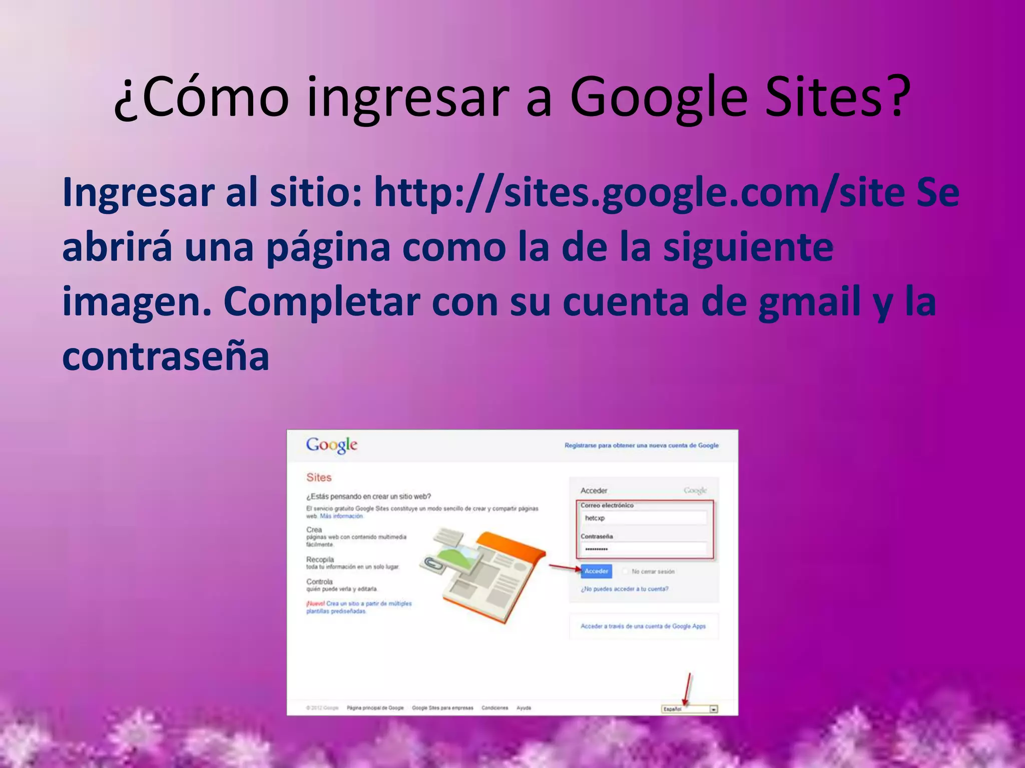 ¿Cómo ingresar a Google Sites?
Ingresar al sitio: http://sites.google.com/site Se
abrirá una página como la de la siguiente
imagen. Completar con su cuenta de gmail y la
contraseña
 