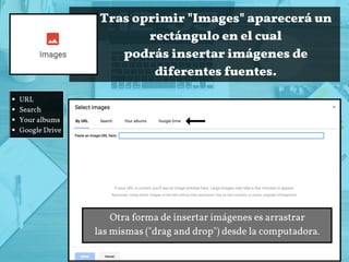 Tras oprimir "Images" aparecerá un
rectángulo en el cual
podrás insertar imágenes de
diferentes fuentes.
URL
Search
Your albums
Google Drive
Otra forma de insertar imágenes es arrastrar
las mismas ("drag and drop") desde la computadora.
 