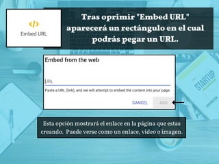 Tras oprimir "Embed URL"
aparecerá un rectángulo en el cual
podrás pegar un URL.
Esta opción mostrará el enlace en la página que estas
creando.  Puede verse como un enlace, video o imagen.
 