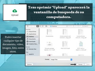 Tras oprimir "Upload" aparecerá la
ventanilla de busqueda de su
computadora.
Podrá insertar
cualquier tipo de
documento, video,
imagen, foto, entre
otros.
 