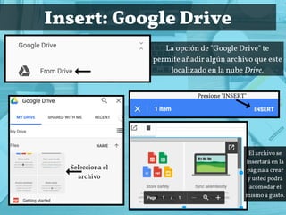 Insert: Google Drive
La opción de "Google Drive" te
permite añadir algún archivo que este
localizado en la nube Drive.
Selecciona el
archivo
Presione "INSERT"
El archivo se
insertará en la
página a crear
y usted podrá
acomodar el
mismo a gusto.
 