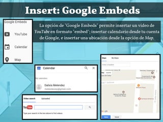  Insert: Google Embeds
La opción de "Google Embeds" permite insertar un video de
YouTube en formato "embed"; insertar calendario desde tu cuenta
de Google, e insertar una ubicación desde la opción de Map.
 