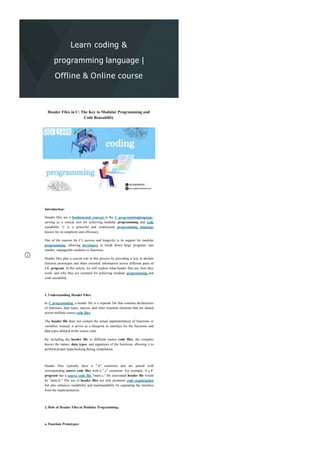 Learn coding &
programming language |
Offline & Online course
Header Files in C: The Key to Modular Programming and
Code Reusability
Introduction:
Header files are a fundamental concept in the C programminglanguage,
serving as a critical tool for achieving modular programming and code
reusability. C is a powerful and widelyused programming language
known for its simplicity and efficiency.
One of the reasons for C's success and longevity is its support for modular
programming, allowing developers to break down large programs into
smaller, manageable modules or functions.
Header files play a crucial role in this process by providing a way to declare
function prototypes and share essential information across different parts of
a C program. In this article, we will explore what header files are, how they
work, and why they are essential for achieving modular programming and
code reusability.
1. Understanding Header Files:
In C programming, a header file is a separate file that contains declarations
of functions, data types, macros, and other essential elements that are shared
across multiple source code files.
The header file does not contain the actual implementation of functions or
variables; instead, it serves as a blueprint or interface for the functions and
data types defined in the source code.
By including the header file in different source code files, the compiler
knows the names, data types, and signatures of the functions, allowing it to
perform proper typechecking during compilation.
Header files typically have a ".h" extension and are paired with
corresponding source code files with a ".c" extension. For example, if a C
program has a source code file "main.c," the associated header file would
be "main.h." The use of header files not only promotes code organization
but also enhances readability and maintainability by separating the interface
from the implementation.
2. Role of Header Files in Modular Programming:
a. Function Prototypes:
 