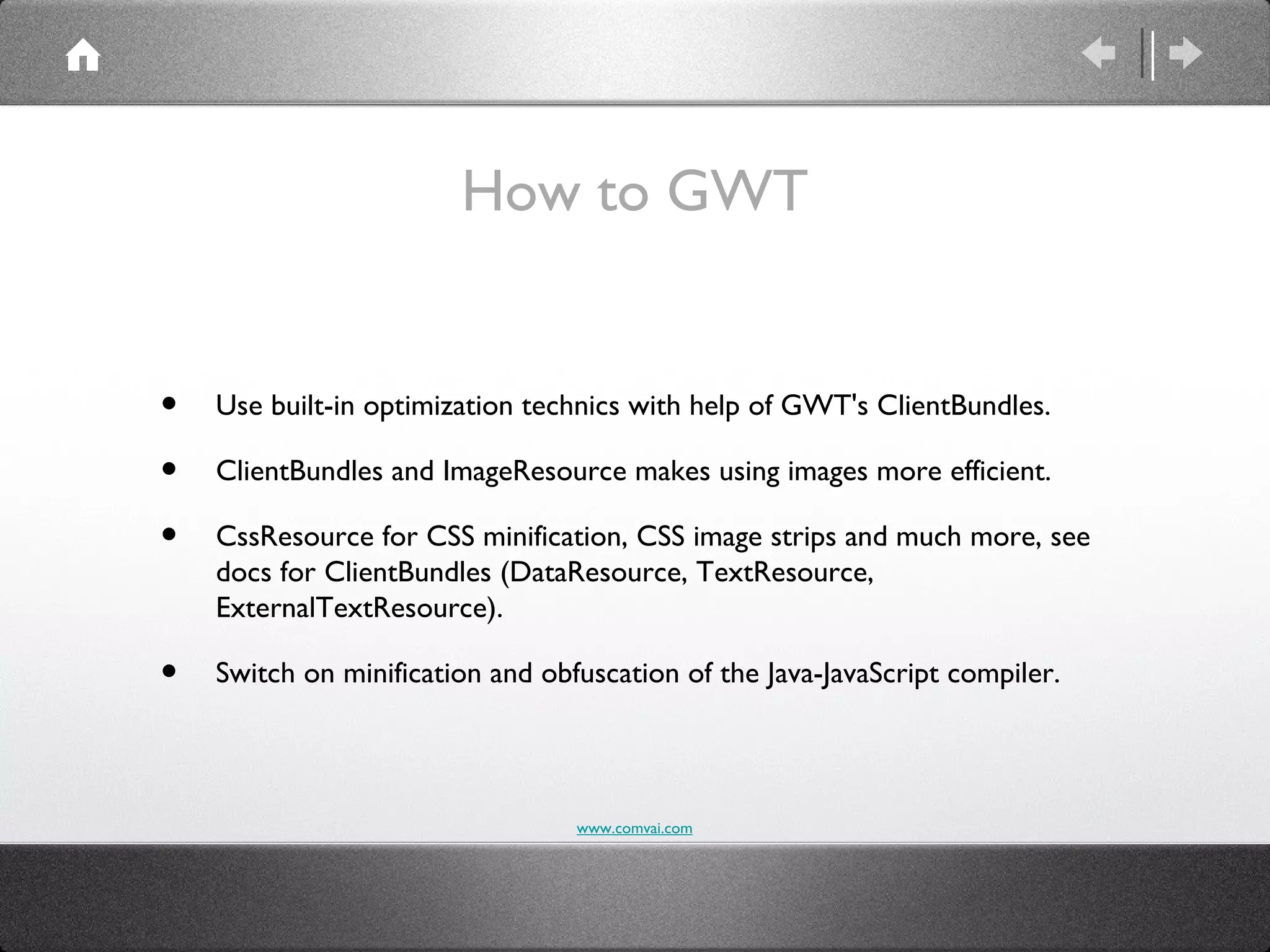 How to GWT


•   Use built-in optimization technics with help of GWT's ClientBundles.

•   ClientBundles and ImageResource makes using images more efficient.

•   CssResource for CSS minification, CSS image strips and much more, see
    docs for ClientBundles (DataResource, TextResource,
    ExternalTextResource).

•   Switch on minification and obfuscation of the Java-JavaScript compiler.




                                  www.comvai.com
 