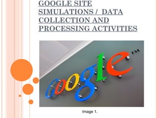 GOOGLE SITE
SIMULATIONS / DATA
COLLECTION AND
PROCESSING ACTIVITIES




         Image 1.
 