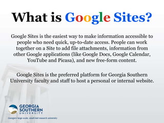 What is Google Sites?
Google Sites is the easiest way to make information accessible to
people who need quick, up-to-date access. People can work
together on a Site to add file attachments, information from
other Google applications (like Google Docs, Google Calendar,
YouTube and Picasa), and new free-form content.
Google Sites is the preferred platform for Georgia Southern
University faculty and staff to host a personal or internal website.
 