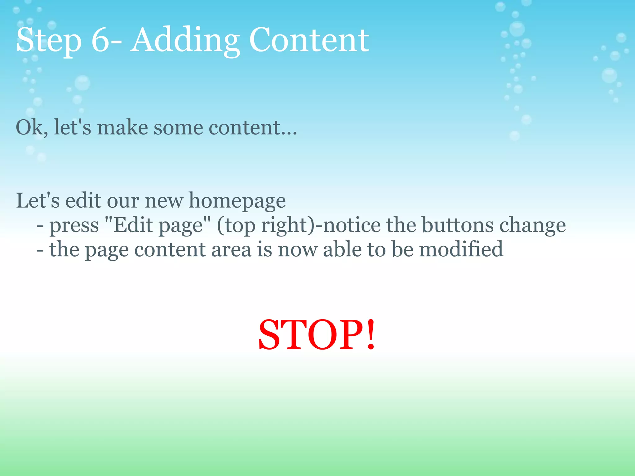 Step 6- Adding Content Ok, let's make some content... Let's edit our new homepage      - press &quot;Edit page&quot; (top right)-notice the buttons change      - the page content area is now able to be modified      STOP! 