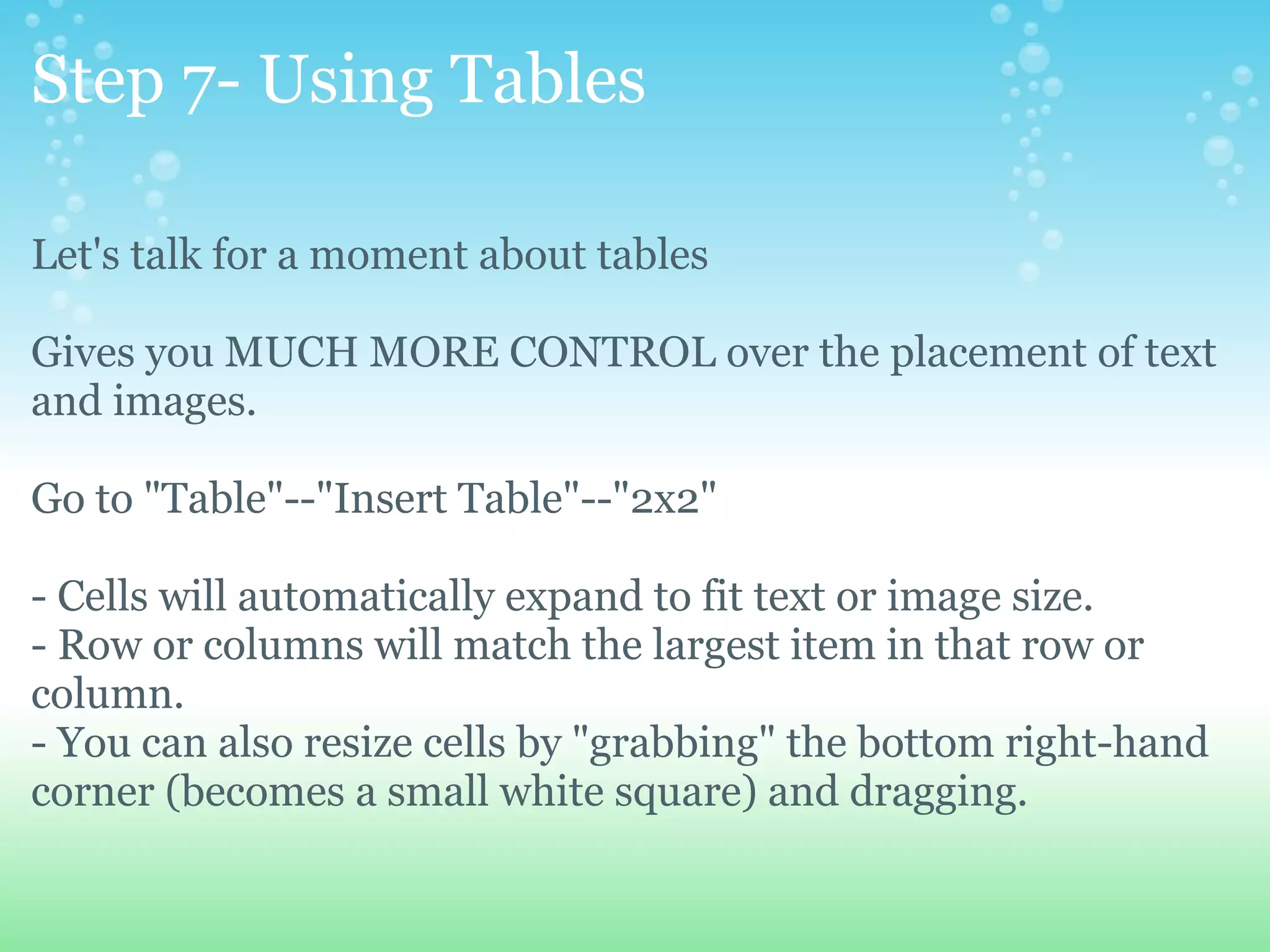 Step 7- Using Tables Let's talk for a moment about tables Gives you MUCH MORE CONTROL over the placement of text and images. Go to &quot;Table&quot;--&quot;Insert Table&quot;--&quot;2x2&quot; - Cells will automatically expand to fit text or image size.   - Row or columns will match the largest item in that row or column.   - You can also resize cells by &quot;grabbing&quot; the bottom right-hand corner (becomes a small white square) and dragging. 